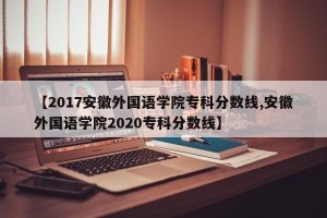 【2017安徽外国语学院专科分数线,安徽外国语学院2020专科分数线】