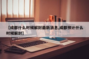 【成都什么时候解封最新消息,成都预计什么时候解封】