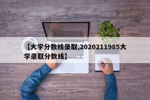 【大学分数线录取,2020211985大学录取分数线】