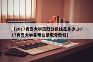 【2017青岛大学录取分数线是多少,2017青岛大学各专业录取分数线】
