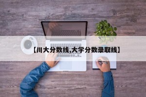 【川大分数线,大学分数录取线】