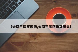【大同三医院疫情,大同三医院新冠肺炎】