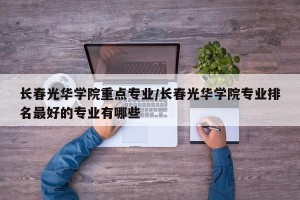 长春光华学院重点专业/长春光华学院专业排名最好的专业有哪些
