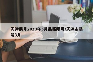 天津限号2023年3月最新限号/天津市限号3月