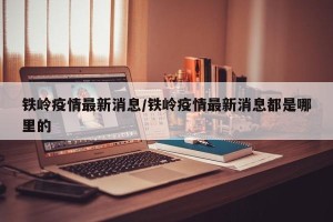 铁岭疫情最新消息/铁岭疫情最新消息都是哪里的