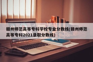赣州师范高等专科学校专业分数线(赣州师范高等专科2021录取分数线)