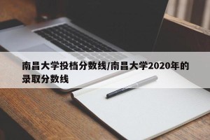 南昌大学投档分数线/南昌大学2020年的录取分数线