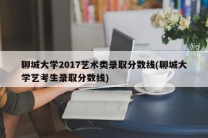聊城大学2017艺术类录取分数线(聊城大学艺考生录取分数线)