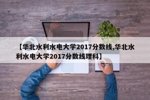 【华北水利水电大学2017分数线,华北水利水电大学2017分数线理科】