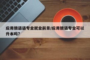 应用俄语语专业就业前景/应用俄语专业可以升本吗?