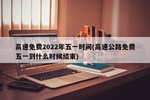 高速免费2022年五一时间(高速公路免费五一到什么时候结束)