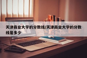 天津商业大学的分数线/天津商业大学的分数线是多少