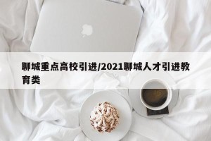 聊城重点高校引进/2021聊城人才引进教育类