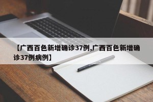 【广西百色新增确诊37例,广西百色新增确诊37例病例】