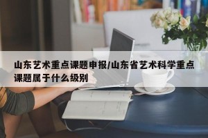 山东艺术重点课题申报/山东省艺术科学重点课题属于什么级别