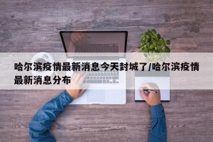 哈尔滨疫情最新消息今天封城了/哈尔滨疫情最新消息分布