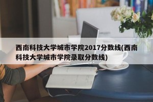 西南科技大学城市学院2017分数线(西南科技大学城市学院录取分数线)